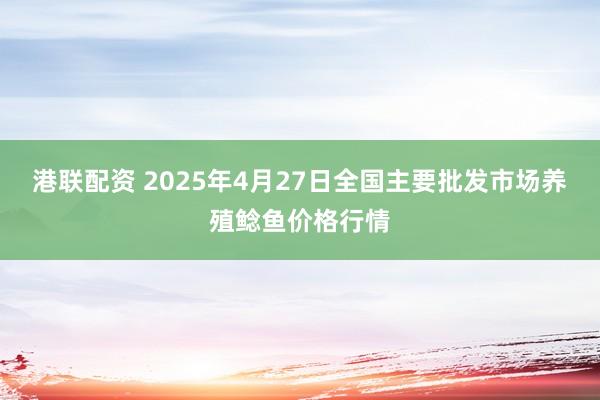 港联配资 2025年4月27日全国主要批发市场养殖鲶鱼价格行情