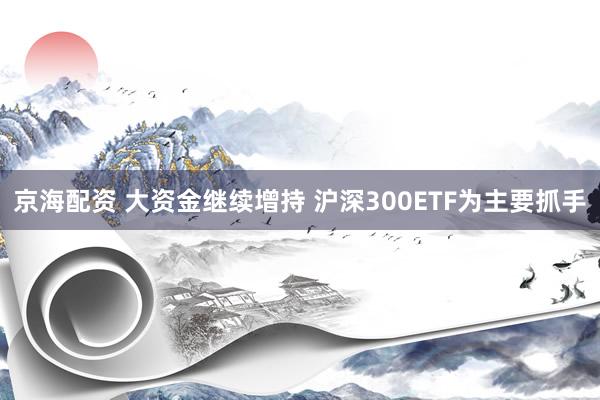 京海配资 大资金继续增持 沪深300ETF为主要抓手