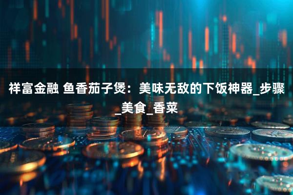 祥富金融 鱼香茄子煲：美味无敌的下饭神器_步骤_美食_香菜
