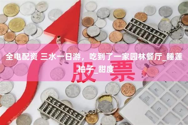 全电配资 三水一日游，吃到了一家园林餐厅_睡莲_柚子_甜度