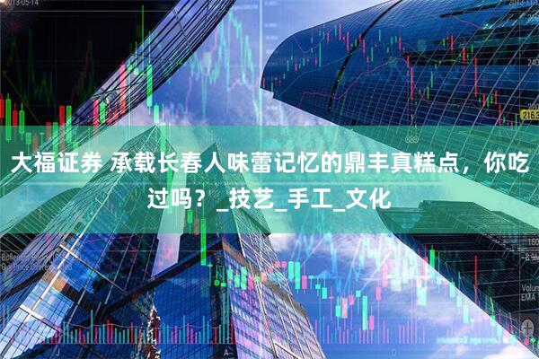 大福证券 承载长春人味蕾记忆的鼎丰真糕点，你吃过吗？_技艺_手工_文化
