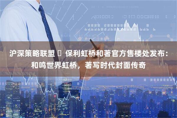 沪深策略联盟 ◈保利虹桥和著官方售楼处发布：和鸣世界虹桥，著写时代封面传奇