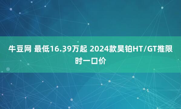 牛豆网 最低16.39万起 2024款昊铂HT/GT推限时一口价