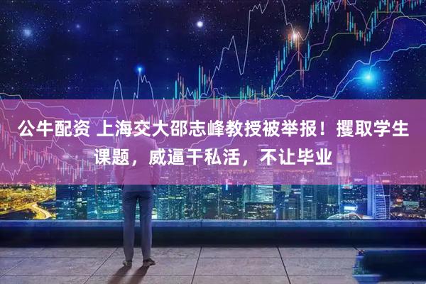 公牛配资 上海交大邵志峰教授被举报！攫取学生课题，威逼干私活，不让毕业