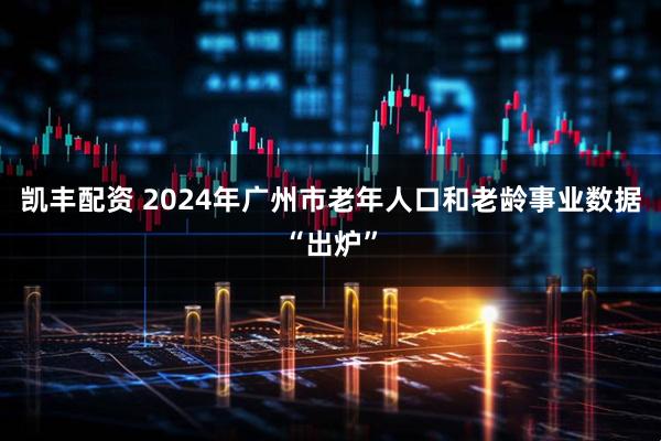 凯丰配资 2024年广州市老年人口和老龄事业数据“出炉”