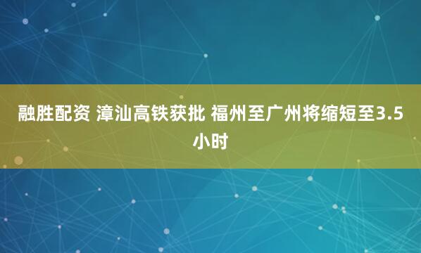 融胜配资 漳汕高铁获批 福州至广州将缩短至3.5小时