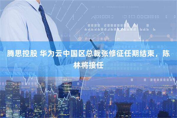 腾思控股 华为云中国区总裁张修征任期结束，陈林将接任