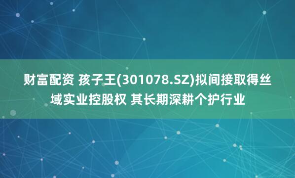 财富配资 孩子王(301078.SZ)拟间接取得丝域实业控股权 其长期深耕个护行业