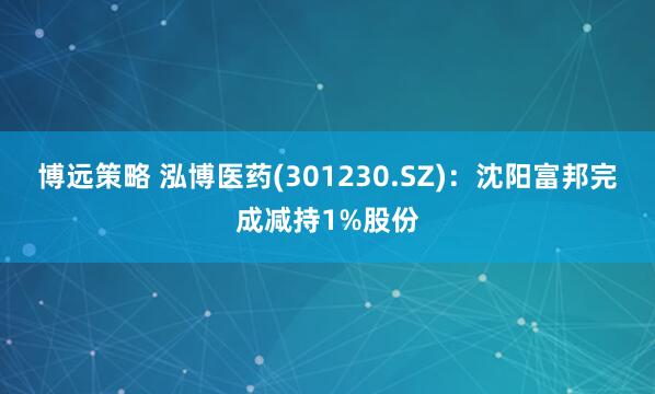 博远策略 泓博医药(301230.SZ)：沈阳富邦完成减持1%股份