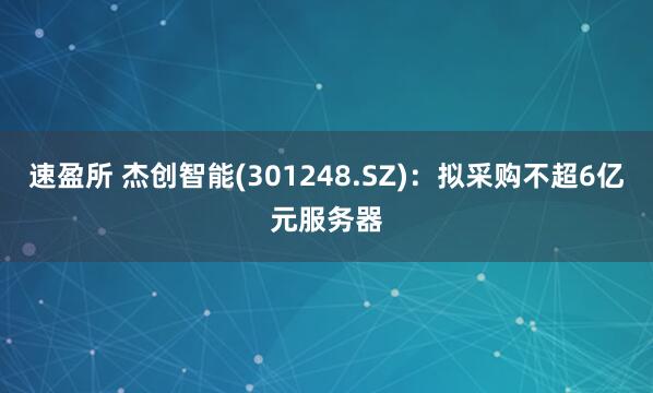 速盈所 杰创智能(301248.SZ)：拟采购不超6亿元服务器