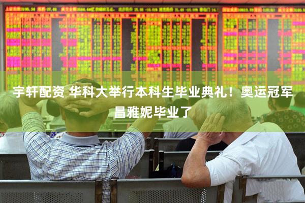 宇轩配资 华科大举行本科生毕业典礼！奥运冠军昌雅妮毕业了