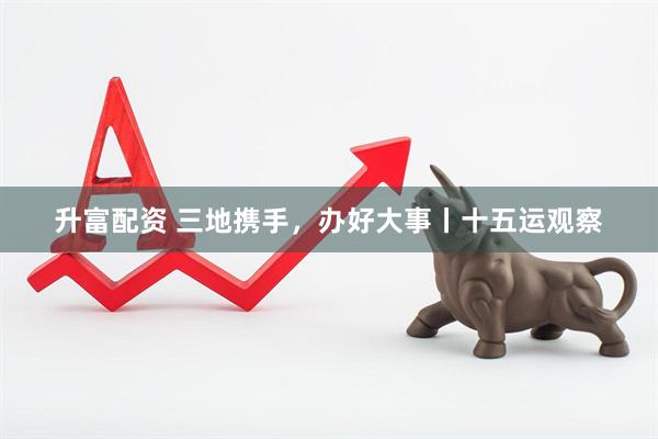 升富配资 三地携手，办好大事丨十五运观察