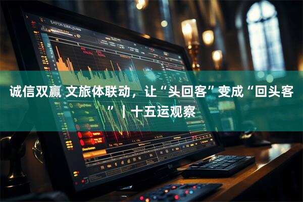 诚信双赢 文旅体联动，让“头回客”变成“回头客”｜十五运观察