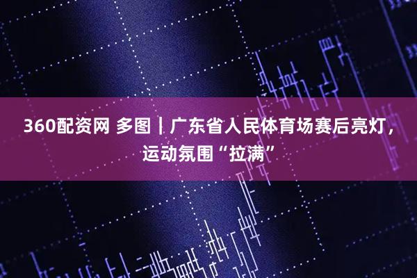360配资网 多图｜广东省人民体育场赛后亮灯，运动氛围“拉满”
