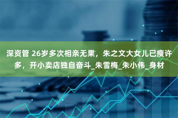 深资管 26岁多次相亲无果，朱之文大女儿已瘦许多，开小卖店独自奋斗_朱雪梅_朱小伟_身材