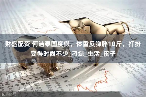 财盛配资 何洁泰国度假，体重反弹胖10斤，打扮变得时尚不少_刁磊_生活_孩子