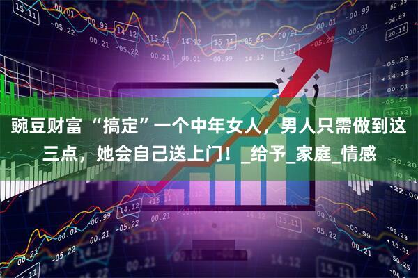 豌豆财富 “搞定”一个中年女人，男人只需做到这三点，她会自己送上门！_给予_家庭_情感