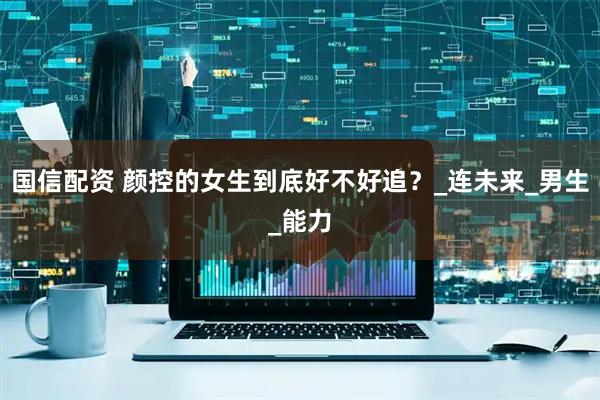 国信配资 颜控的女生到底好不好追？_连未来_男生_能力
