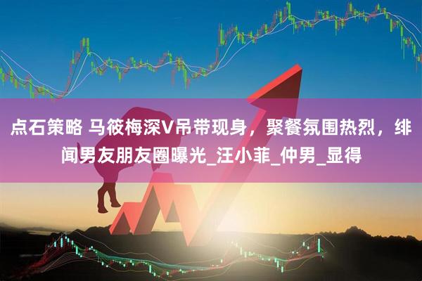 点石策略 马筱梅深V吊带现身，聚餐氛围热烈，绯闻男友朋友圈曝光_汪小菲_仲男_显得