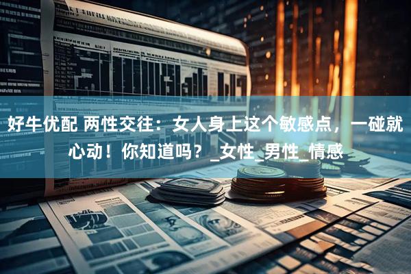 好牛优配 两性交往：女人身上这个敏感点，一碰就心动！你知道吗？_女性_男性_情感