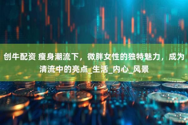 创牛配资 瘦身潮流下，微胖女性的独特魅力，成为清流中的亮点_生活_内心_风景