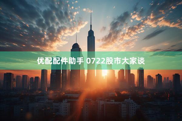 优配配件助手 0722股市大家谈
