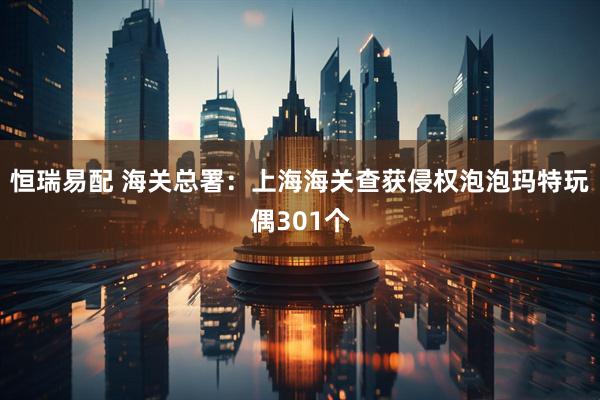 恒瑞易配 海关总署：上海海关查获侵权泡泡玛特玩偶301个