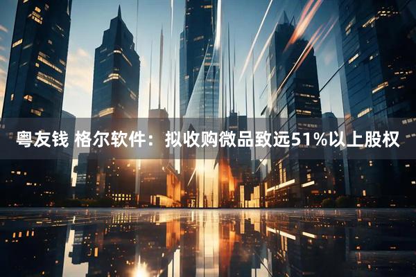 粤友钱 格尔软件：拟收购微品致远51%以上股权