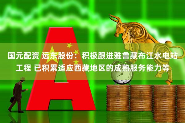 国元配资 远东股份：积极跟进雅鲁藏布江水电站工程 已积累适应西藏地区的成熟服务能力等