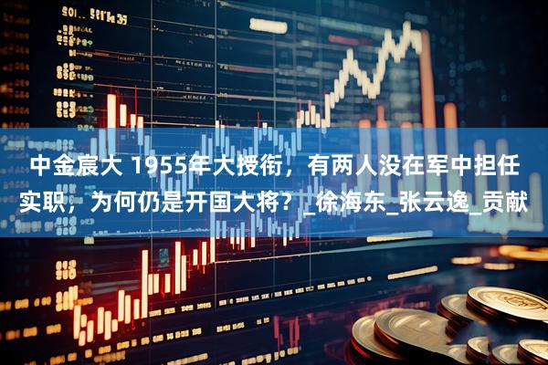 中金宸大 1955年大授衔，有两人没在军中担任实职，为何仍是开国大将？_徐海东_张云逸_贡献