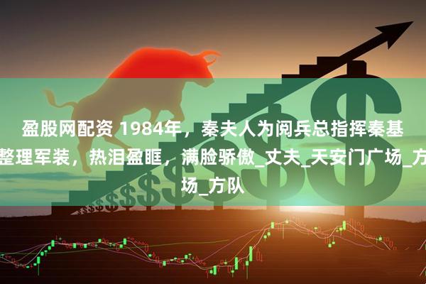 盈股网配资 1984年，秦夫人为阅兵总指挥秦基伟整理军装，热泪盈眶，满脸骄傲_丈夫_天安门广场_方队