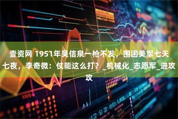 壹资网 1951年吴信泉一枪不发，围困美军七天七夜，李奇微：仗能这么打？_机械化_志愿军_进攻
