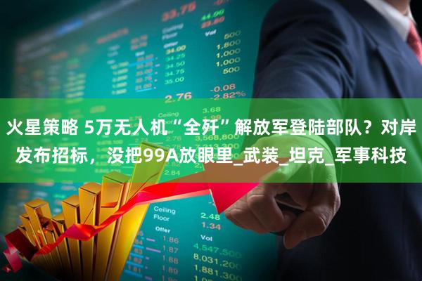 火星策略 5万无人机“全歼”解放军登陆部队？对岸发布招标，没把99A放眼里_武装_坦克_军事科技
