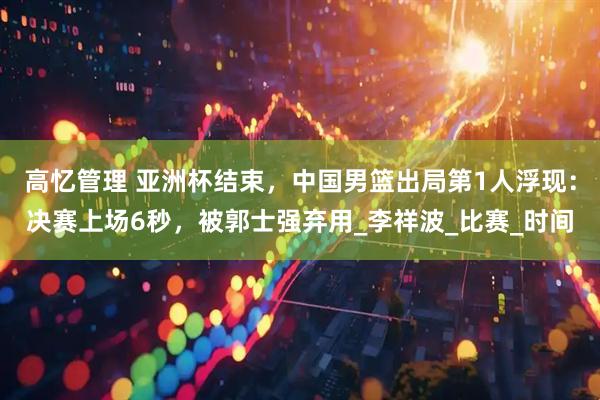 高忆管理 亚洲杯结束，中国男篮出局第1人浮现：决赛上场6秒，被郭士强弃用_李祥波_比赛_时间