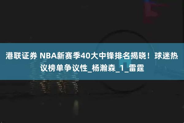 港联证券 NBA新赛季40大中锋排名揭晓！球迷热议榜单争议性_杨瀚森_1_雷霆
