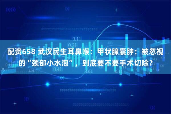 配资658 武汉民生耳鼻喉：甲状腺囊肿：被忽视的“颈部小水泡”，到底要不要手术切除？