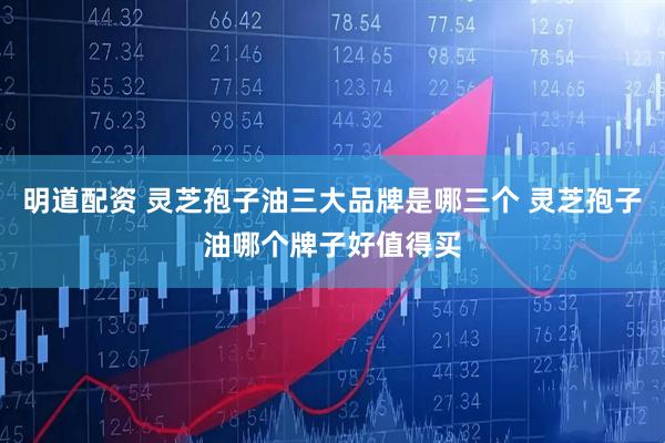 明道配资 灵芝孢子油三大品牌是哪三个 灵芝孢子油哪个牌子好值得买