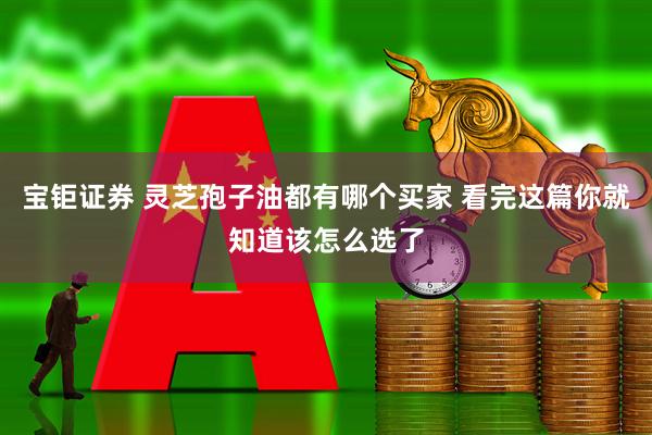 宝钜证券 灵芝孢子油都有哪个买家 看完这篇你就知道该怎么选了