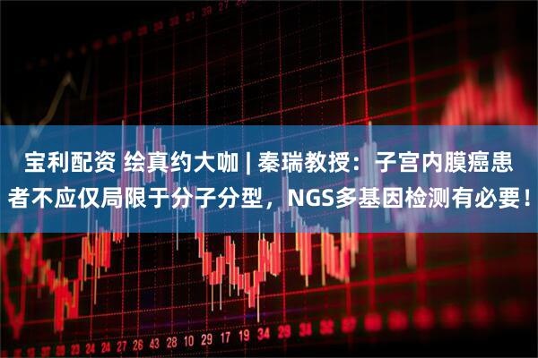 宝利配资 绘真约大咖 | 秦瑞教授：子宫内膜癌患者不应仅局限于分子分型，NGS多基因检测有必要！