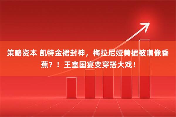 策略资本 凯特金裙封神，梅拉尼娅黄裙被嘲像香蕉？！王室国宴变穿搭大戏！