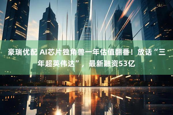 豪瑞优配 AI芯片独角兽一年估值翻番！放话“三年超英伟达”，最新融资53亿