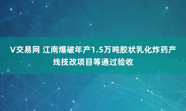 V交易网 江南爆破年产1.5万吨胶状乳化炸药产线技改项目等通过验收