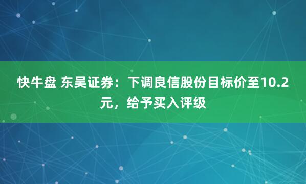快牛盘 东吴证券：下调良信股份目标价至10.2元，给予买入评级