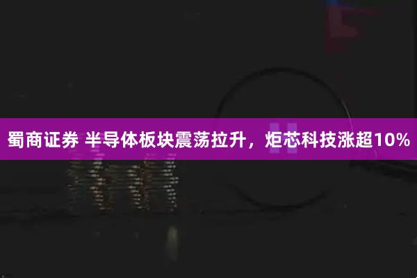 蜀商证券 半导体板块震荡拉升，炬芯科技涨超10%