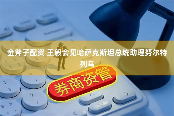 金斧子配资 王毅会见哈萨克斯坦总统助理努尔特列乌