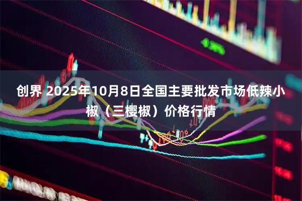 创界 2025年10月8日全国主要批发市场低辣小椒（三樱椒）价格行情