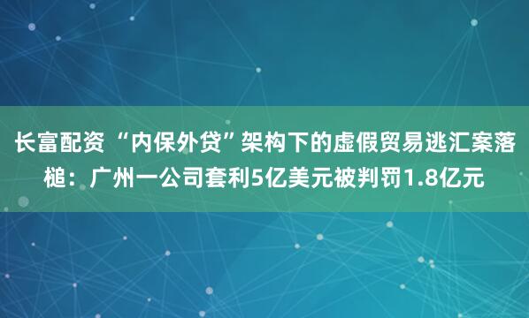 长富配资 “内保外贷”架构下的虚假贸易逃汇案落槌:广州一公司套利5亿美元被判罚1.8亿元