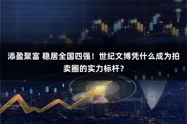 添盈聚富 稳居全国四强!世纪文博凭什么成为拍卖圈的实力标杆?