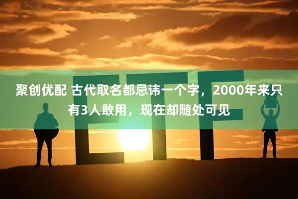 聚创优配 古代取名都忌讳一个字,2000年来只有3人敢用,现在却随处可见