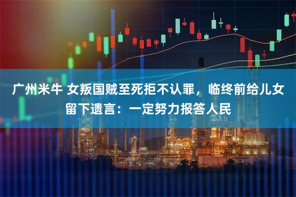 广州米牛 女叛国贼至死拒不认罪,临终前给儿女留下遗言:一定努力报答人民